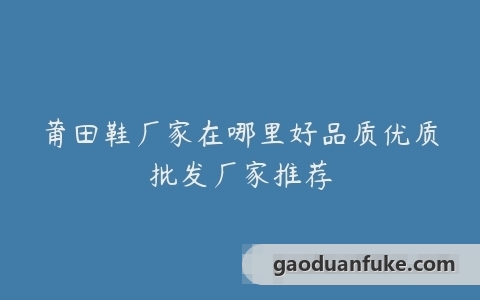 莆田鞋厂家在哪里好品质优质批发厂家推荐