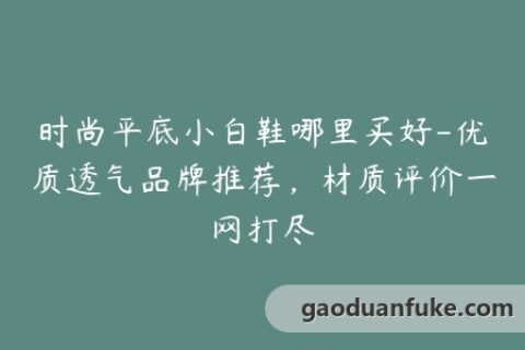 时尚平底小白鞋哪里买好-优质透气品牌推荐，材质评价一网打尽