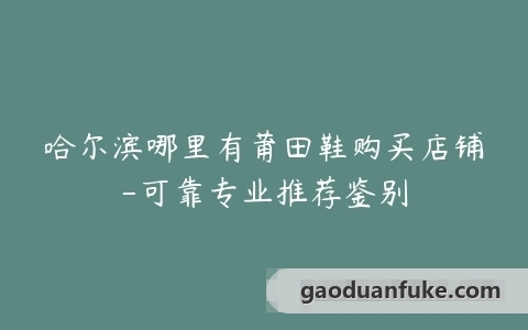 哈尔滨哪里有莆田鞋购买店铺-可靠专业推荐鉴别