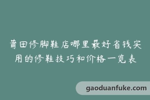 莆田修脚鞋店哪里最好省钱实用的修鞋技巧和价格一览表