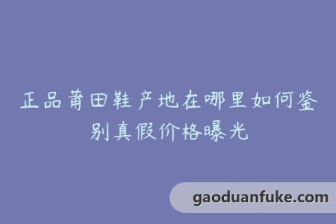 正品莆田鞋产地在哪里如何鉴别真假价格曝光