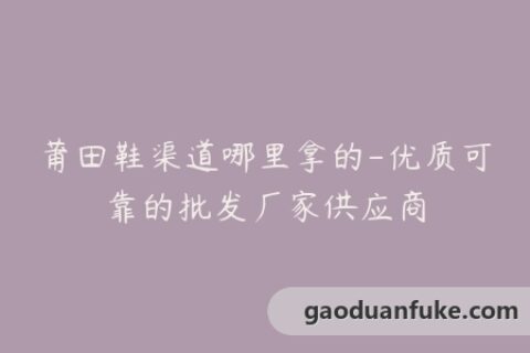 莆田鞋渠道哪里拿的-优质可靠的批发厂家供应商