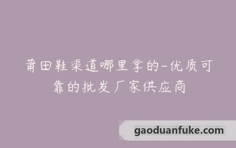 莆田鞋渠道哪里拿的-优质可靠的批发厂家供应商