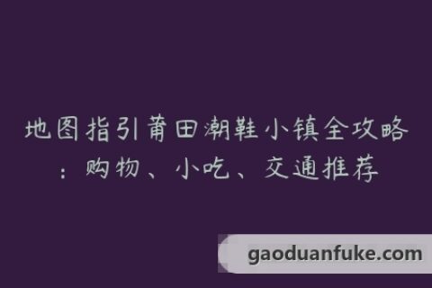 地图指引莆田潮鞋小镇全攻略：购物、小吃、交通推荐