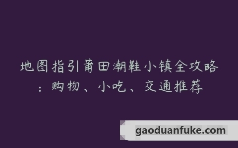 地图指引莆田潮鞋小镇全攻略：购物、小吃、交通推荐