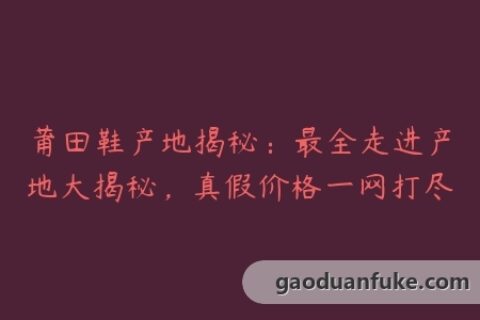 莆田鞋产地揭秘：最全走进产地大揭秘，真假价格一网打尽