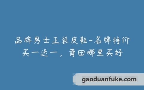 品牌男士正装皮鞋-名牌特价买一送一，莆田哪里买好