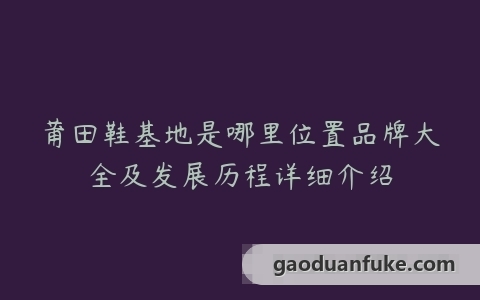 莆田鞋基地是哪里位置品牌大全及发展历程详细介绍