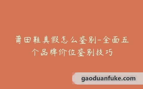 莆田鞋真假怎么鉴别-全面五个品牌价位鉴别技巧
