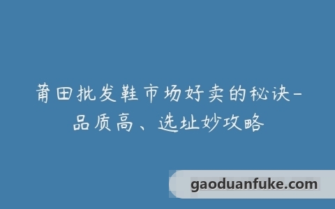 莆田批发鞋市场好卖的秘诀-品质高、选址妙攻略