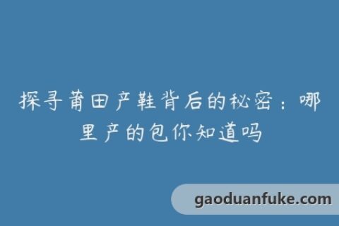探寻莆田产鞋背后的秘密：哪里产的包你知道吗