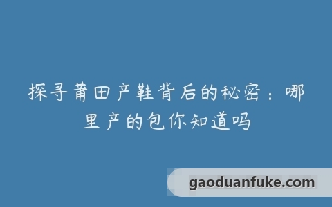 探寻莆田产鞋背后的秘密：哪里产的包你知道吗