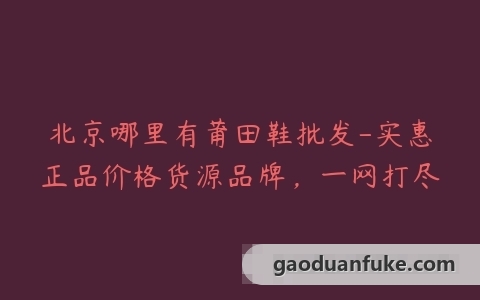 北京哪里有莆田鞋批发-实惠正品价格货源品牌，一网打尽