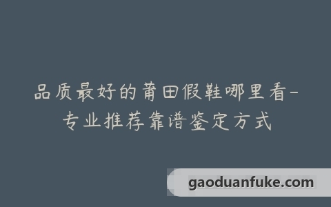 品质最好的莆田假鞋哪里看-专业推荐靠谱鉴定方式