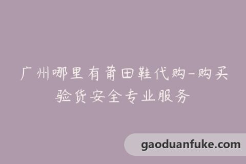 广州哪里有莆田鞋代购-购买验货安全专业服务