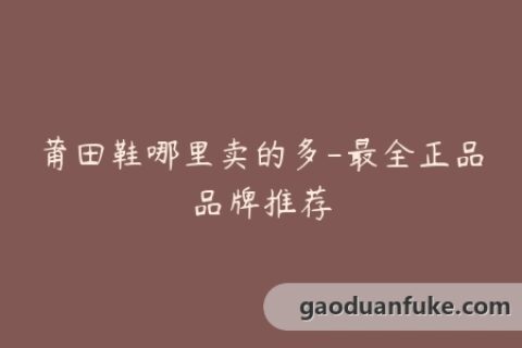 莆田鞋哪里卖的多-最全正品品牌推荐