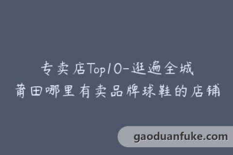 专卖店Top10-逛遍全城莆田哪里有卖品牌球鞋的店铺
