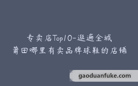 专卖店Top10-逛遍全城莆田哪里有卖品牌球鞋的店铺