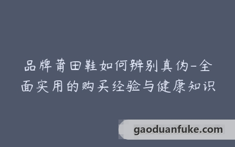 品牌莆田鞋如何辨别真伪-全面实用的购买经验与健康知识
