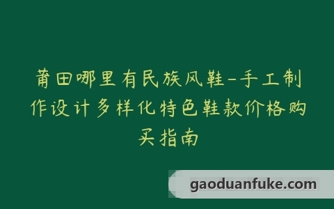 莆田哪里有民族风鞋-手工制作设计多样化特色鞋款价格购买指南