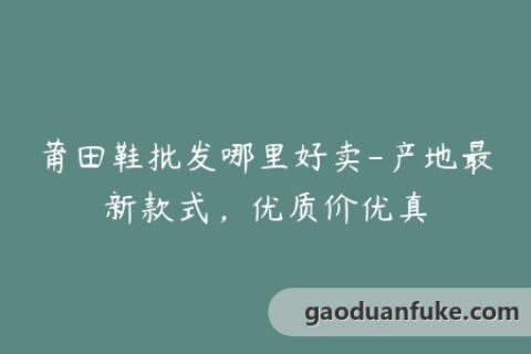 莆田鞋批发哪里好卖-产地最新款式，优质价优真