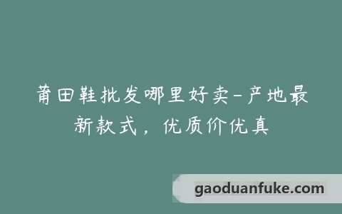 莆田鞋批发哪里好卖-产地最新款式，优质价优真