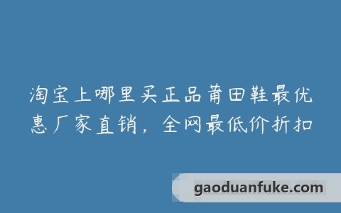 淘宝上哪里买正品莆田鞋最优惠厂家直销，全网最低价折扣