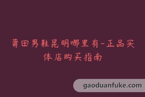 莆田男鞋昆明哪里有-正品实体店购买指南