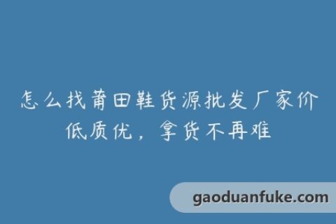 怎么找莆田鞋货源批发厂家价低质优，拿货不再难