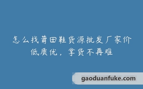 怎么找莆田鞋货源批发厂家价低质优，拿货不再难