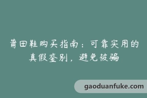 莆田鞋购买指南：可靠实用的真假鉴别，避免被骗