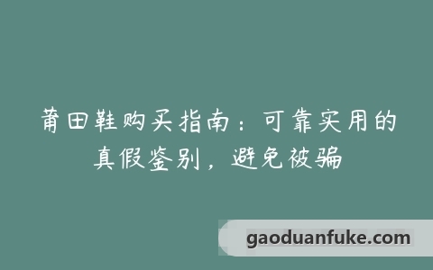 莆田鞋购买指南：可靠实用的真假鉴别，避免被骗