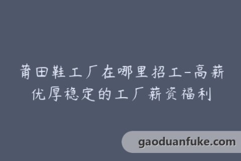 莆田鞋工厂在哪里招工-高薪优厚稳定的工厂薪资福利