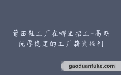 莆田鞋工厂在哪里招工-高薪优厚稳定的工厂薪资福利