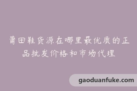 莆田鞋货源在哪里最优质的正品批发价格和市场代理