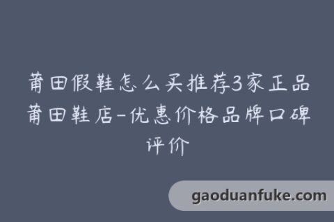 莆田假鞋怎么买推荐3家正品莆田鞋店-优惠价格品牌口碑评价