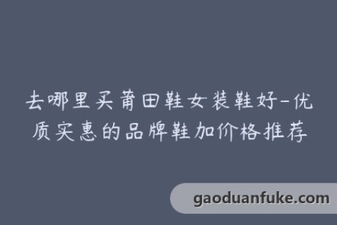 去哪里买莆田鞋女装鞋好-优质实惠的品牌鞋加价格推荐