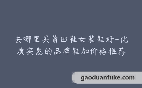 去哪里买莆田鞋女装鞋好-优质实惠的品牌鞋加价格推荐