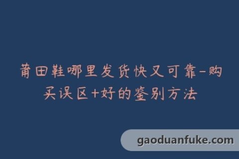 莆田鞋哪里发货快又可靠-购买误区+好的鉴别方法