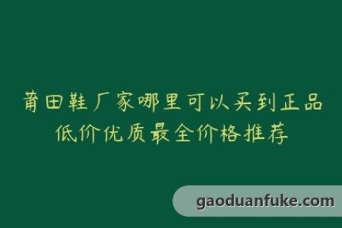 莆田鞋厂家哪里可以买到正品低价优质最全价格推荐