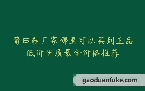 莆田鞋厂家哪里可以买到正品低价优质最全价格推荐