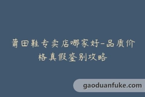 莆田鞋专卖店哪家好-品质价格真假鉴别攻略