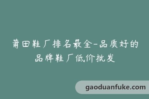 莆田鞋厂排名最全-品质好的品牌鞋厂低价批发