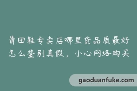 莆田鞋专卖店哪里货品质最好怎么鉴别真假，小心网络购买
