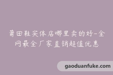 莆田鞋实体店哪里卖的好-全网最全厂家直销超值优惠