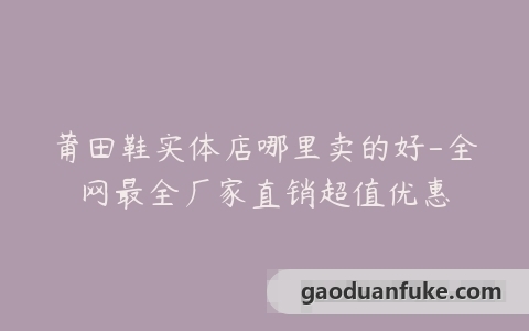 莆田鞋实体店哪里卖的好-全网最全厂家直销超值优惠