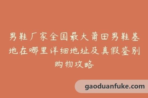 男鞋厂家全国最大莆田男鞋基地在哪里详细地址及真假鉴别购物攻略