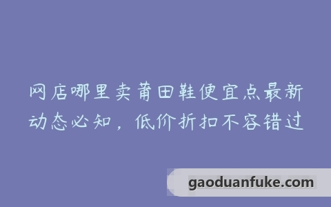 网店哪里卖莆田鞋便宜点最新动态必知，低价折扣不容错过