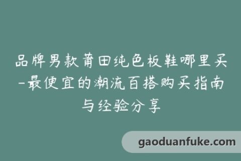 品牌男款莆田纯色板鞋哪里买-最便宜的潮流百搭购买指南与经验分享