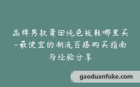 品牌男款莆田纯色板鞋哪里买-最便宜的潮流百搭购买指南与经验分享